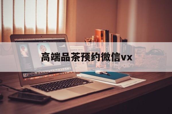 白山关于高端品茶预约微信vx的信息